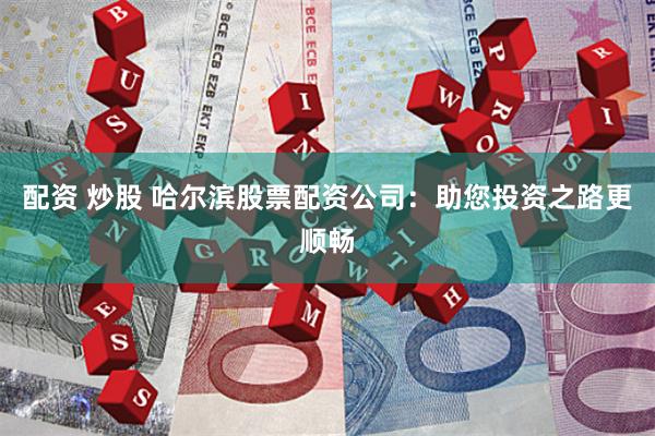 配资 炒股 哈尔滨股票配资公司：助您投资之路更顺畅
